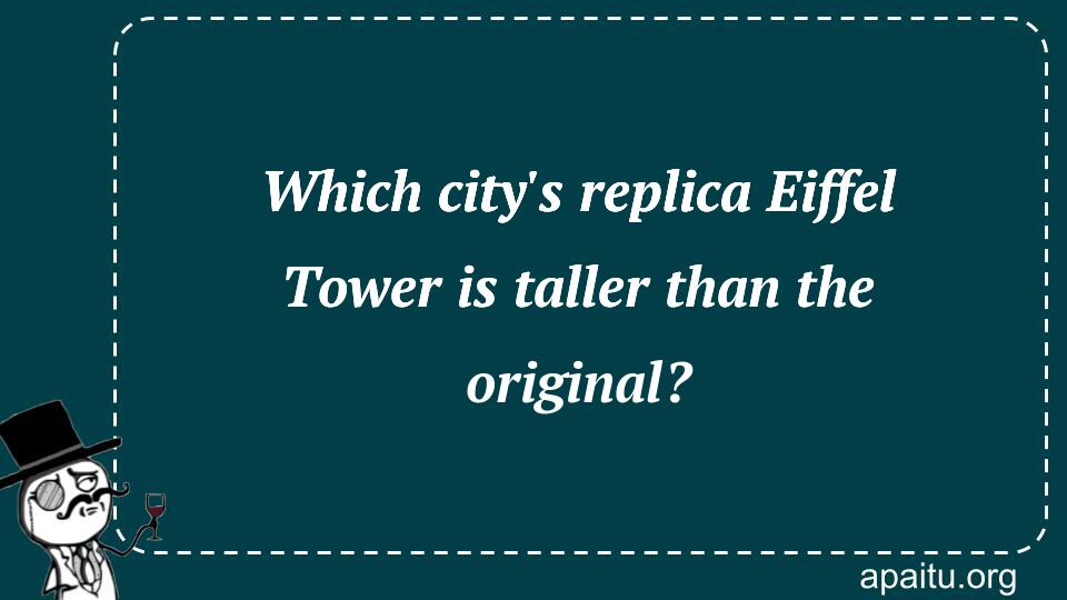 Which city`s replica Eiffel Tower is taller than the original?