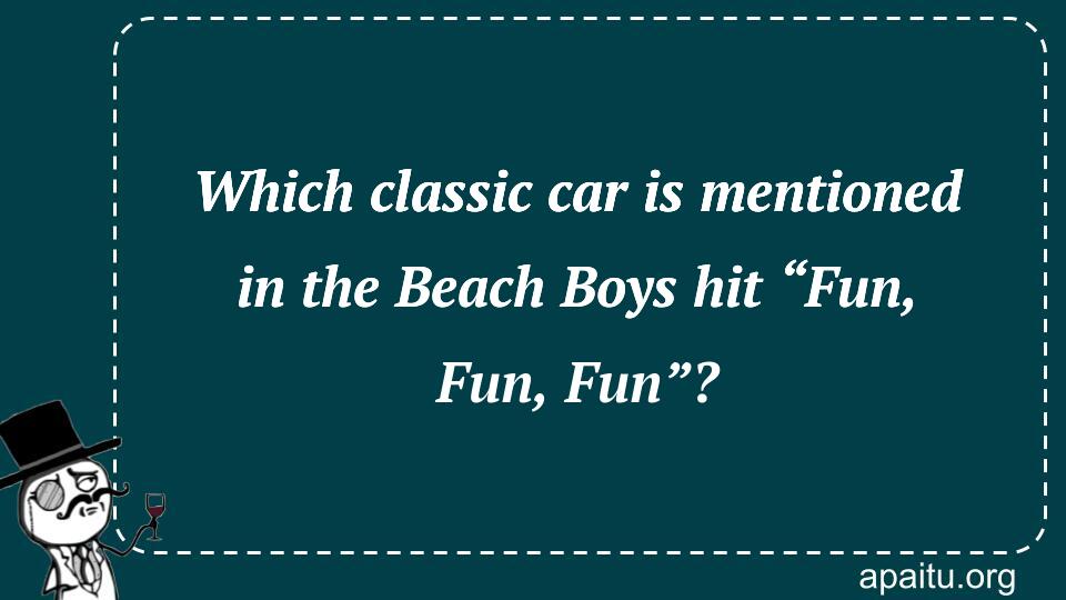 Which classic car is mentioned in the Beach Boys hit “Fun, Fun, Fun”?