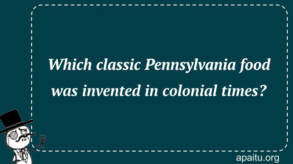 Which classic Pennsylvania food was invented in colonial times?