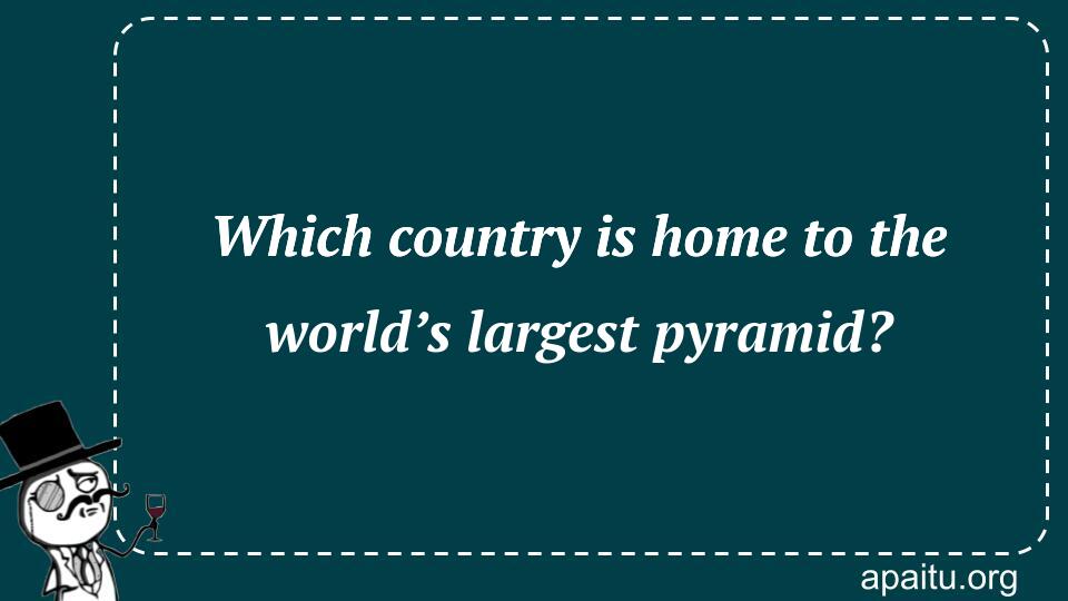 Which country is home to the world’s largest pyramid?