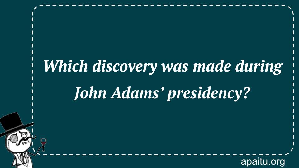 Which discovery was made during John Adams’ presidency?