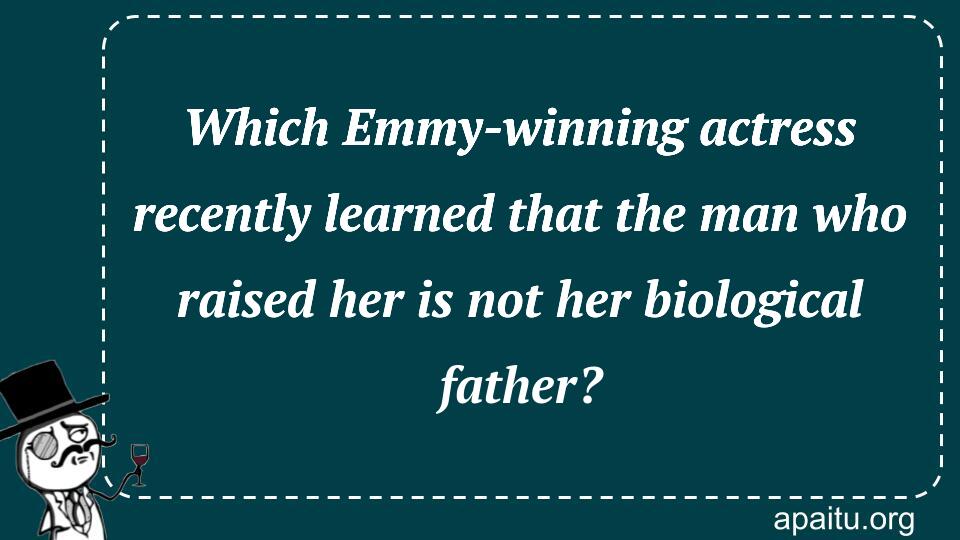 Which Emmy-winning actress recently learned that the man who raised her is not her biological father?