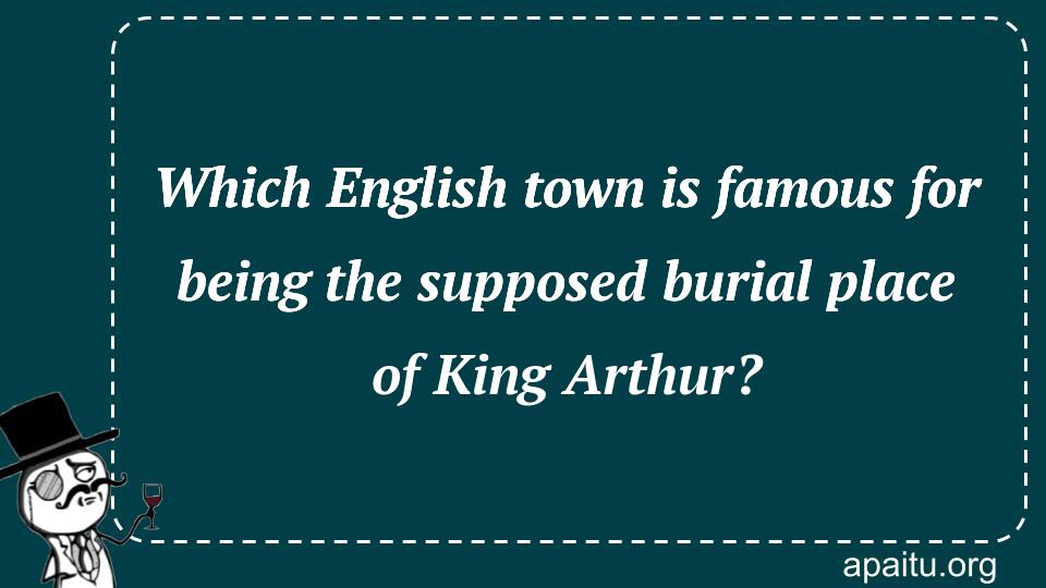 Which English town is famous for being the supposed burial place of King Arthur?