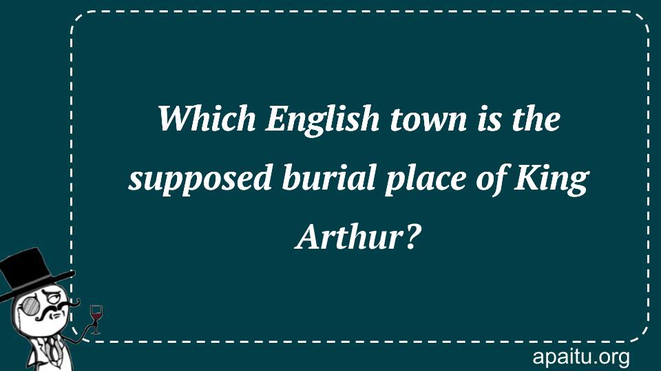 Which English town is the supposed burial place of King Arthur?