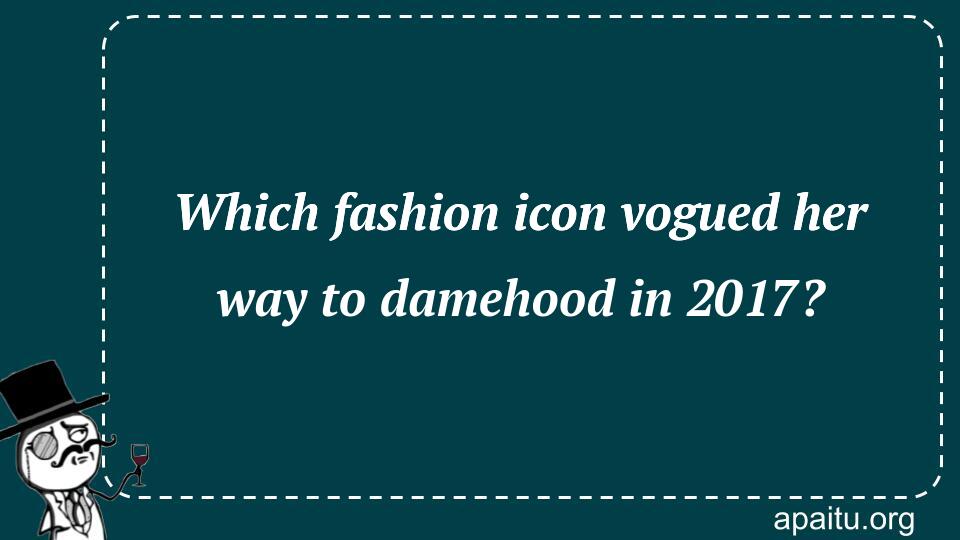 Which fashion icon vogued her way to damehood in 2017?