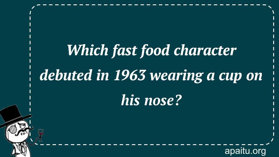 Which fast food character debuted in 1963 wearing a cup on his nose?