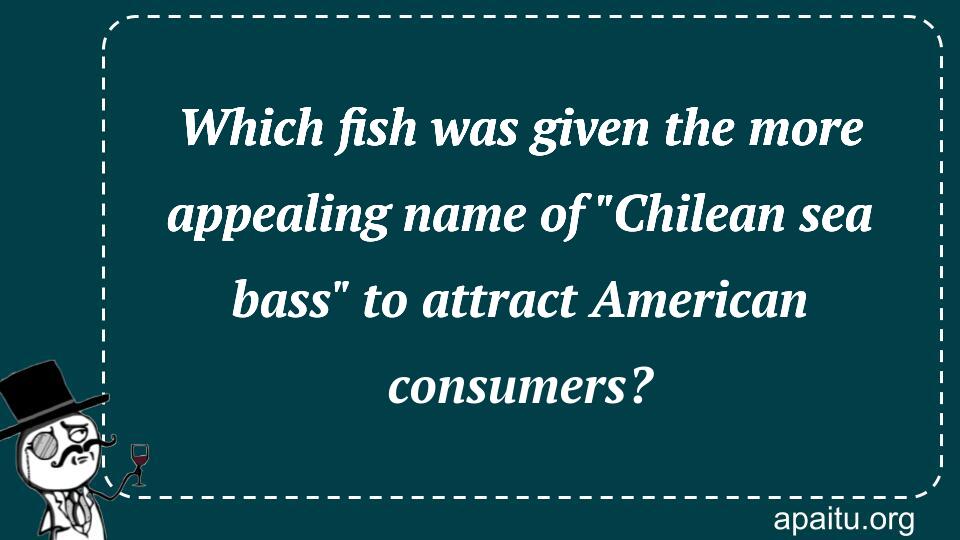 Which fish was given the more appealing name of `Chilean sea bass` to attract American consumers?