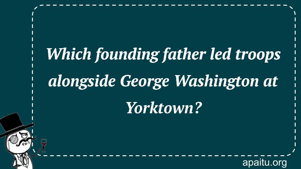 Which founding father led troops alongside George Washington at Yorktown?