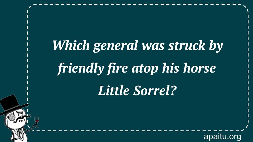 Which general was struck by friendly fire atop his horse Little Sorrel?