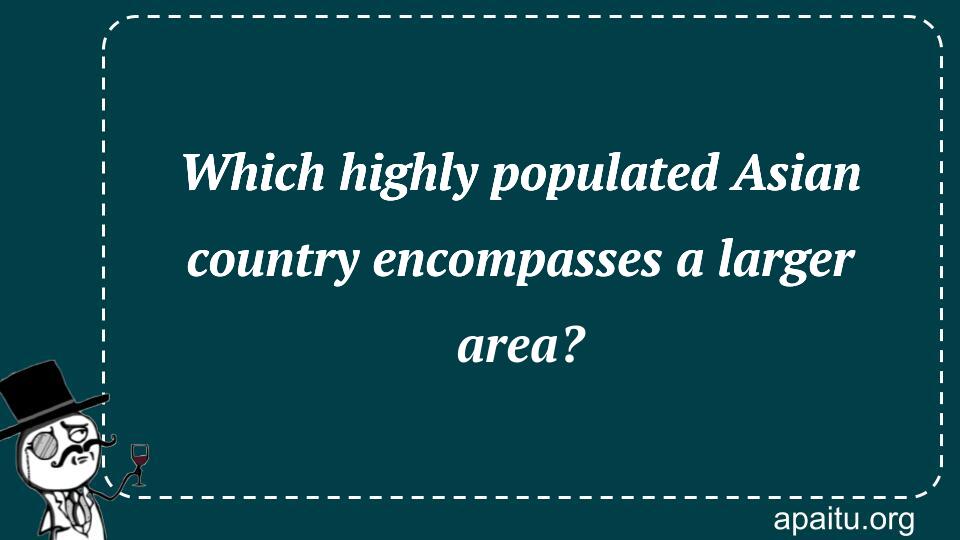 Which highly populated Asian country encompasses a larger area?