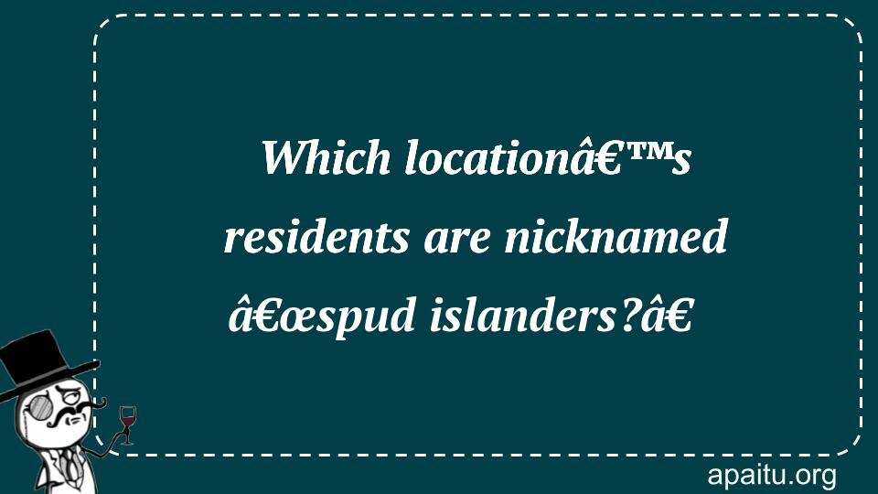 Which locationâ€™s residents are nicknamed â€œspud islanders?â€