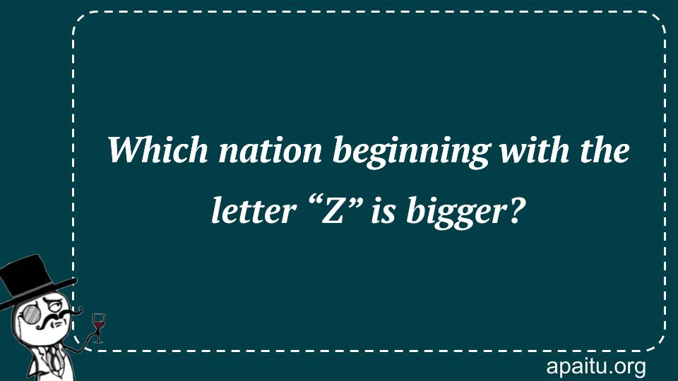 Which nation beginning with the letter “Z” is bigger?