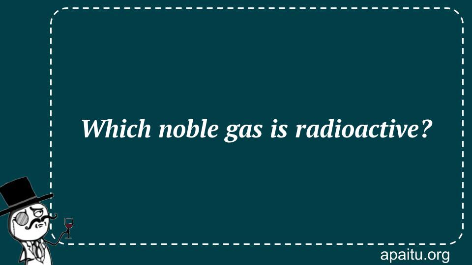 Which noble gas is radioactive?