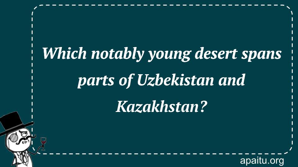 Which notably young desert spans parts of Uzbekistan and Kazakhstan?