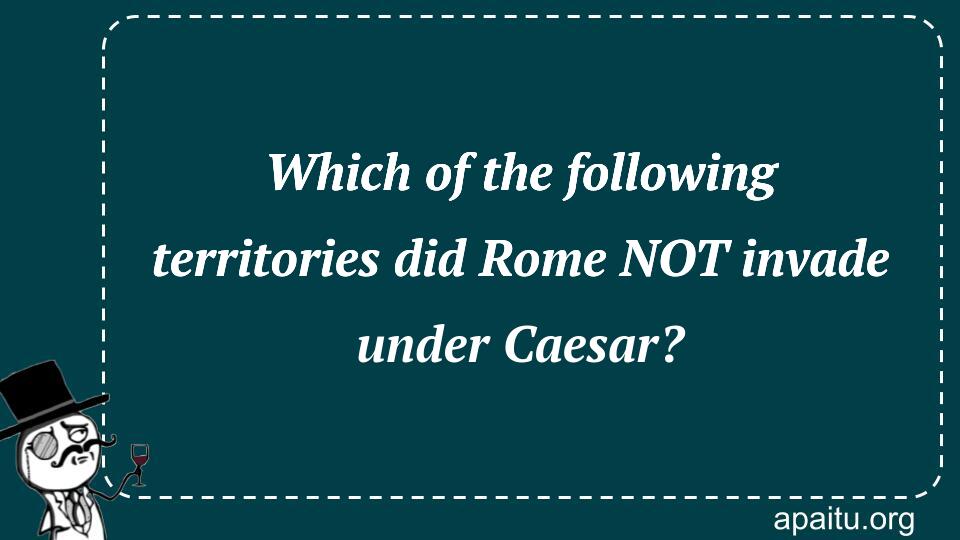 Which of the following territories did Rome NOT invade under Caesar?