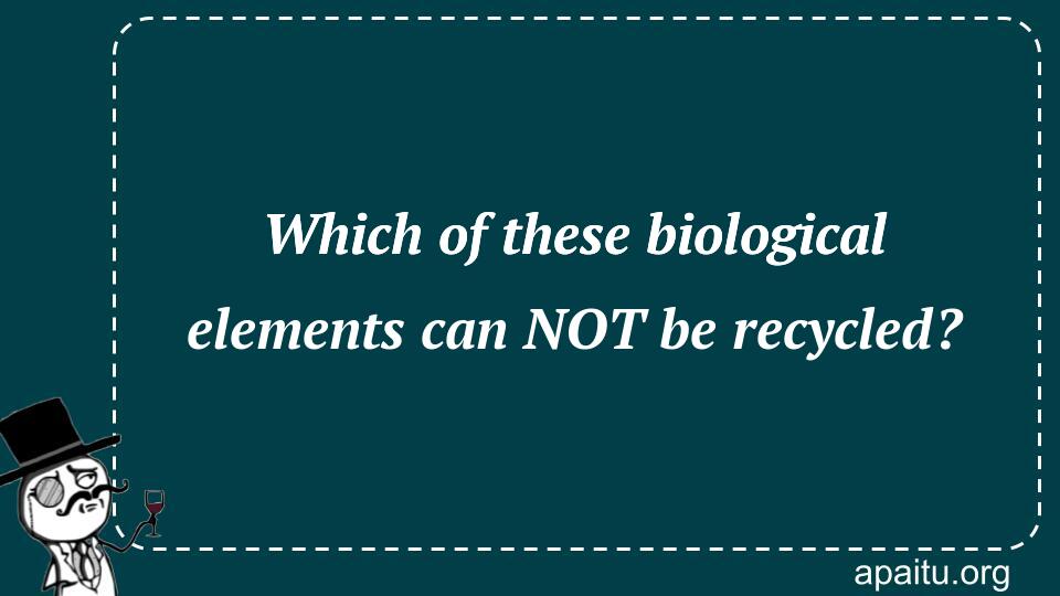 Which of these biological elements can NOT be recycled?