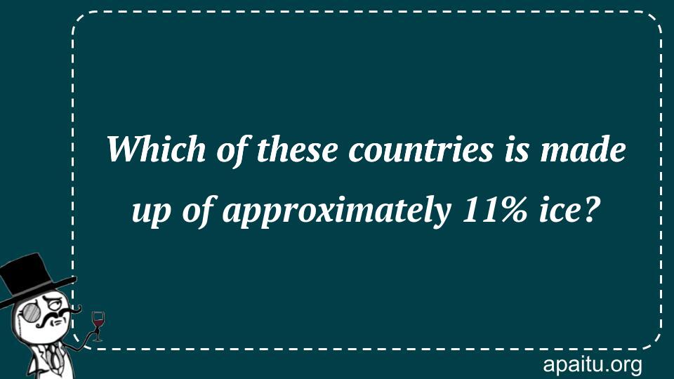 Which of these countries is made up of approximately 11% ice?