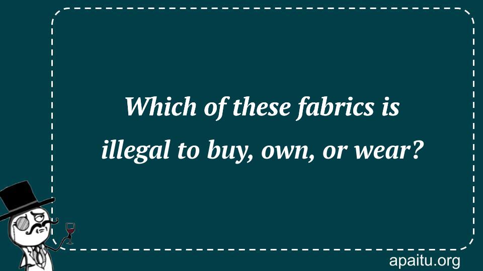 Which of these fabrics is illegal to buy, own, or wear?