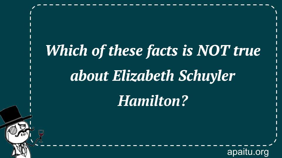 Which of these facts is NOT true about Elizabeth Schuyler Hamilton?