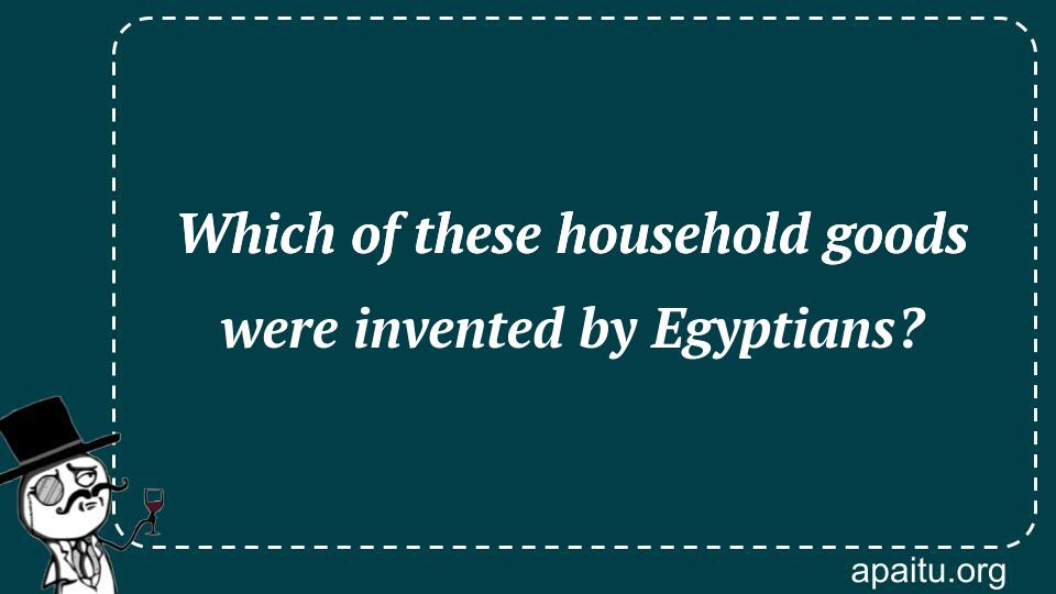 Which of these household goods were invented by Egyptians?