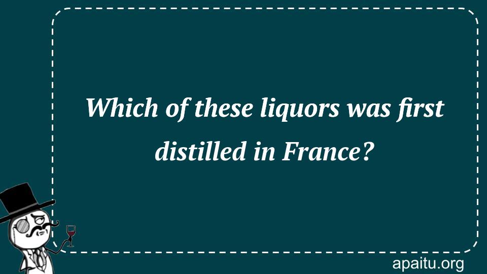 Which of these liquors was first distilled in France?