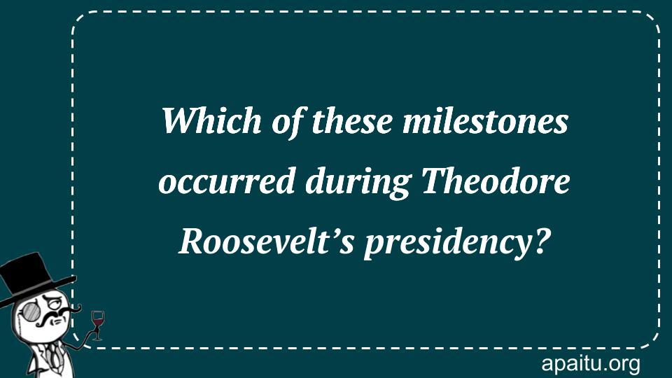 Which of these milestones occurred during Theodore Roosevelt’s presidency?