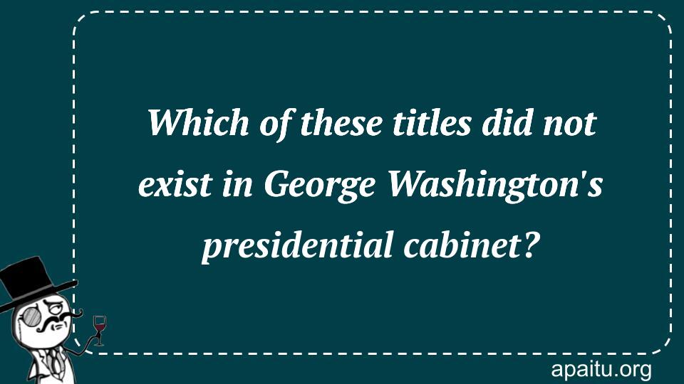 Which of these titles did not exist in George Washington`s presidential cabinet?