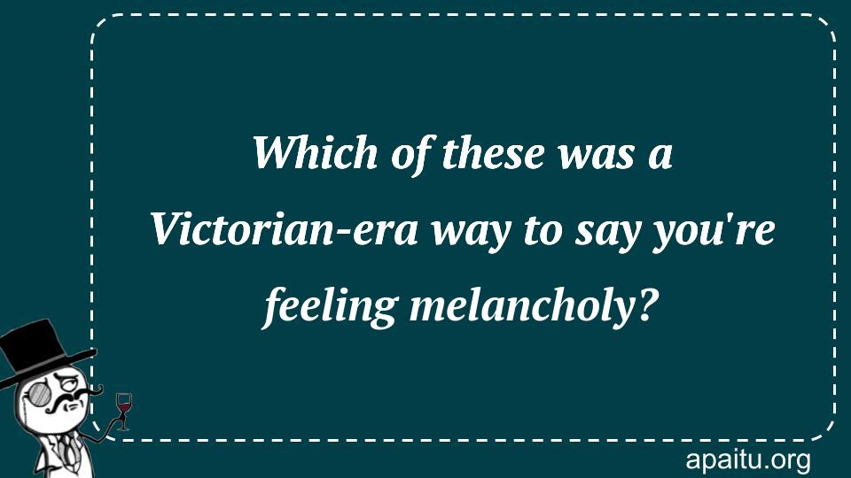 Which of these was a Victorian-era way to say you`re feeling melancholy?