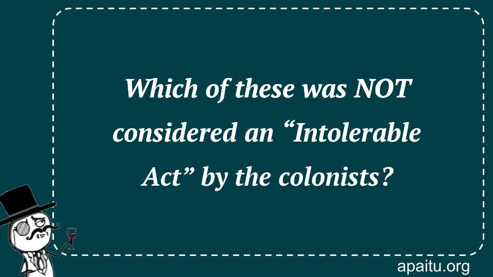 Which of these was NOT considered an “Intolerable Act” by the colonists?