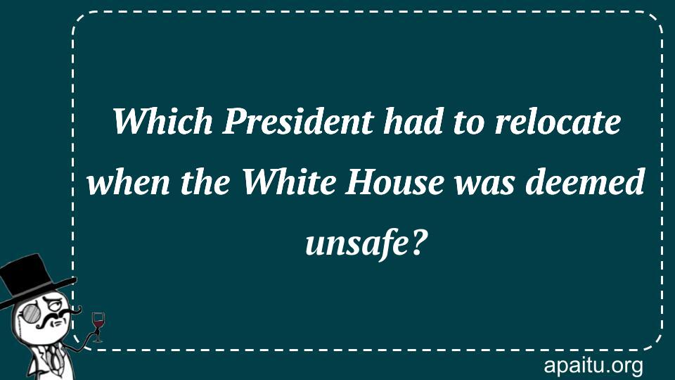 Which President had to relocate when the White House was deemed unsafe?