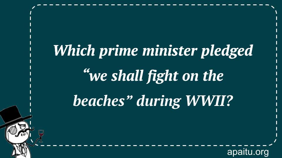 Which prime minister pledged “we shall fight on the beaches” during WWII?