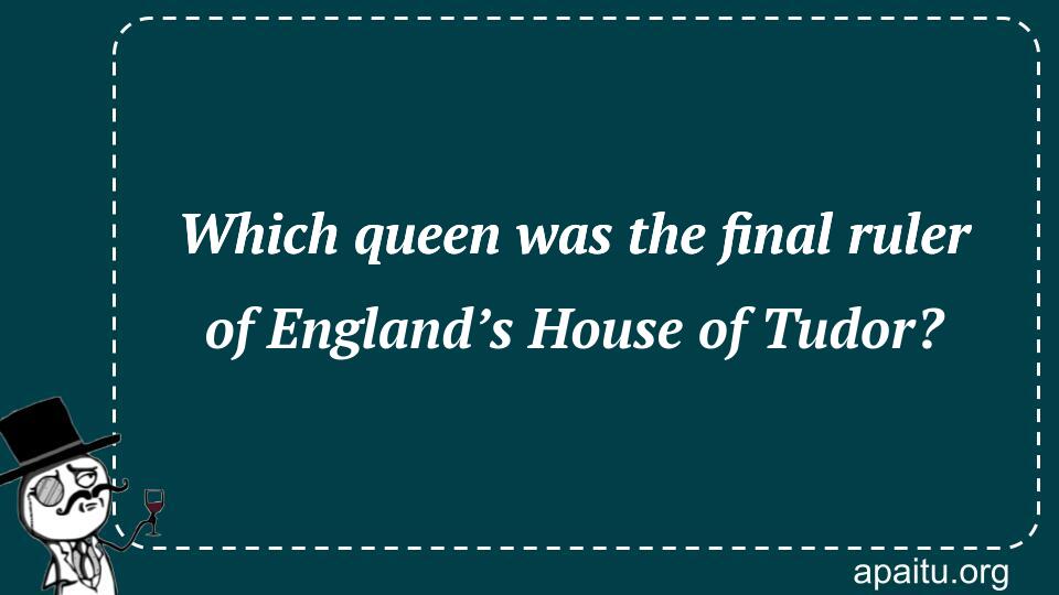 Which queen was the final ruler of England’s House of Tudor?