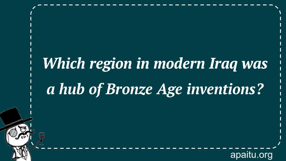 Which region in modern Iraq was a hub of Bronze Age inventions?