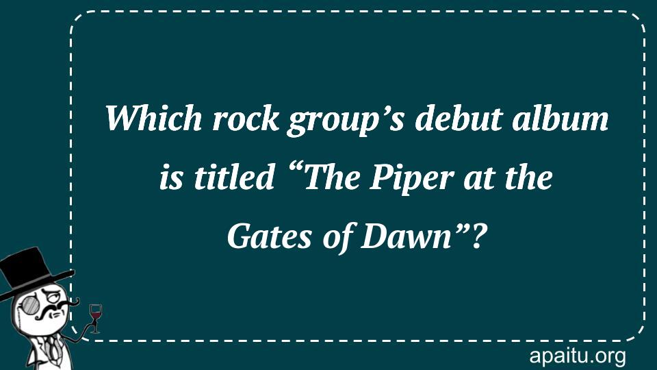 Which rock group’s debut album is titled “The Piper at the Gates of Dawn”?