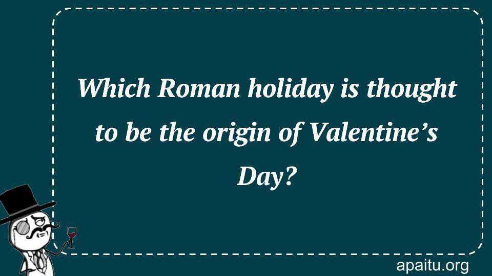 Which Roman holiday is thought to be the origin of Valentine’s Day?