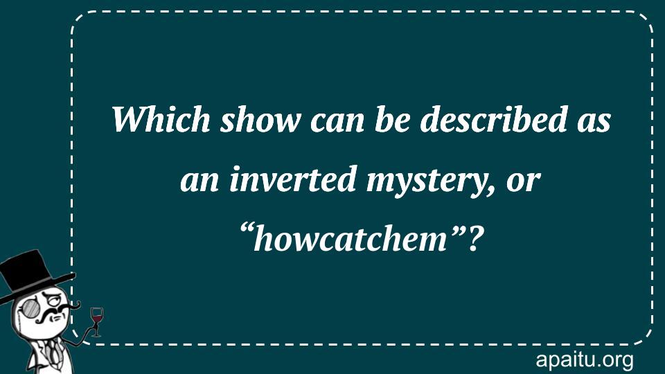 Which show can be described as an inverted mystery, or “howcatchem”?