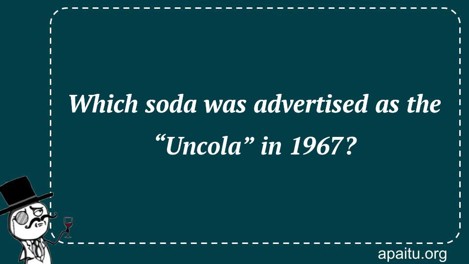 Which soda was advertised as the “Uncola” in 1967?