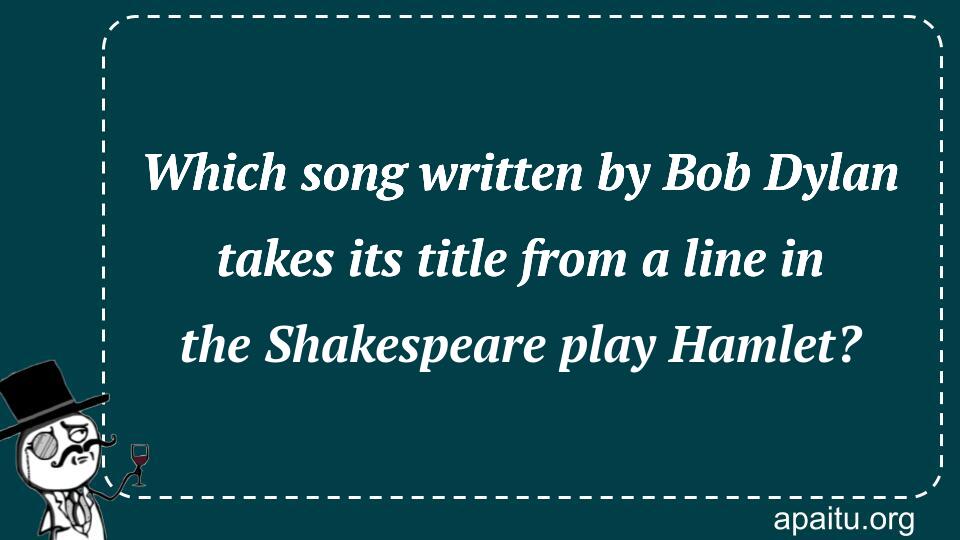 Which song written by Bob Dylan takes its title from a line in the Shakespeare play Hamlet?