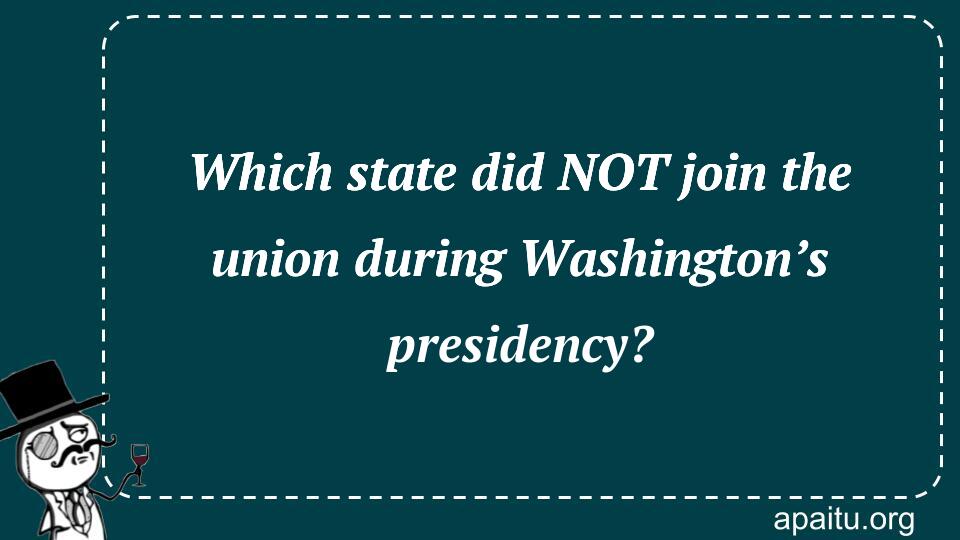 Which state did NOT join the union during Washington’s presidency?