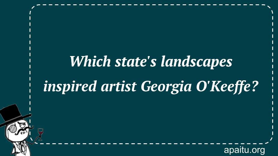 Which state`s landscapes inspired artist Georgia O`Keeffe?