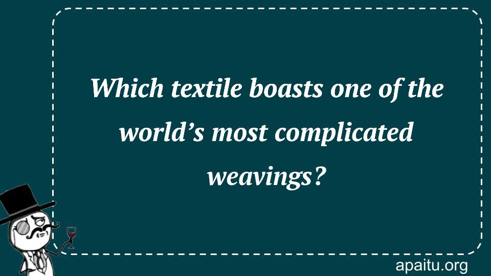 Which textile boasts one of the world’s most complicated weavings?