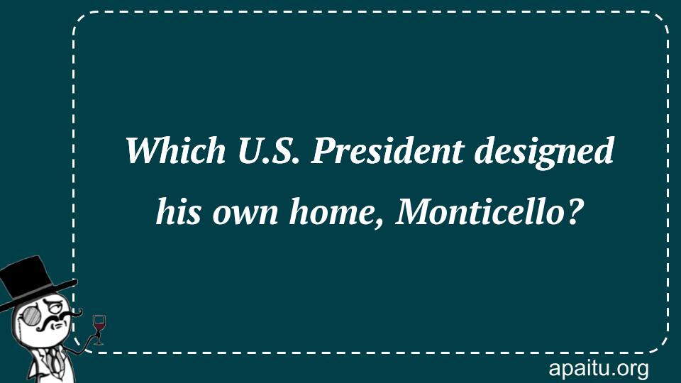 Which U.S. President designed his own home, Monticello?