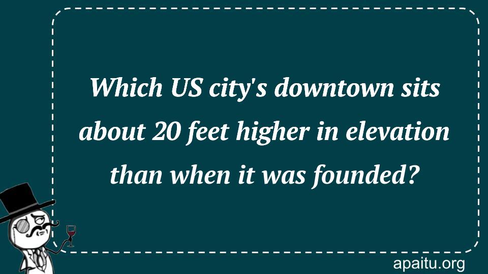 Which US city`s downtown sits about 20 feet higher in elevation than when it was founded?