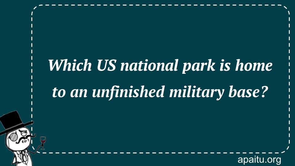 Which US national park is home to an unfinished military base?