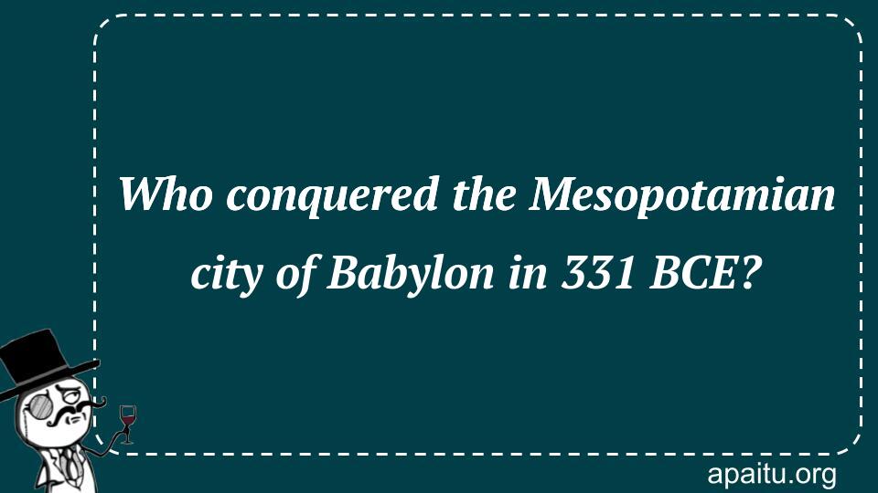 Who conquered the Mesopotamian city of Babylon in 331 BCE?