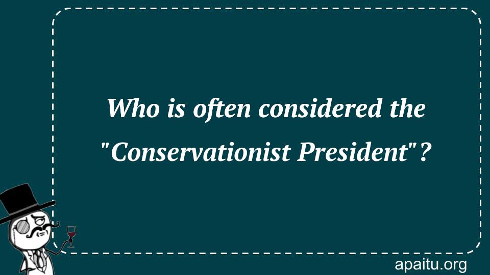 Who is often considered the `Conservationist President`?