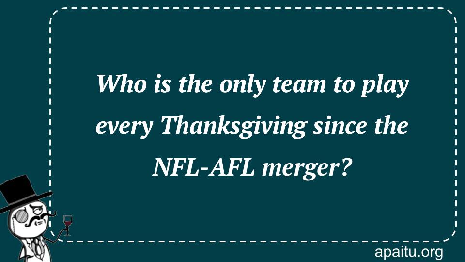 Who is the only team to play every Thanksgiving since the NFL-AFL merger?