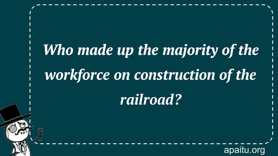 Who made up the majority of the workforce on construction of the railroad?