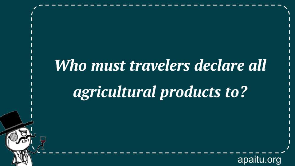 Who must travelers declare all agricultural products to?