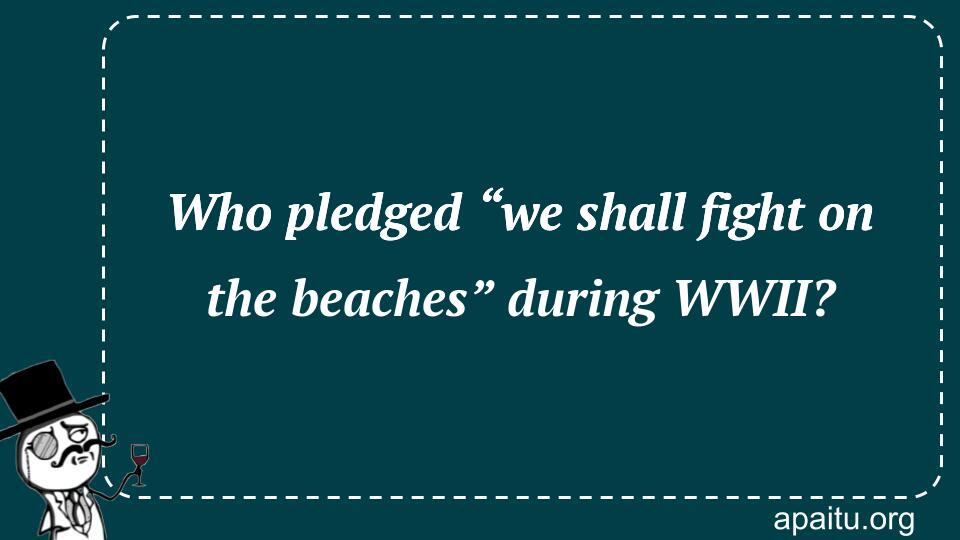 Who pledged “we shall fight on the beaches” during WWII?